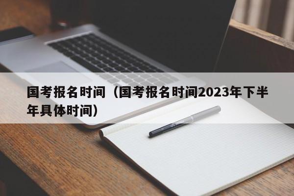 国考报名时间（国考报名时间2023年下半年具体时间）