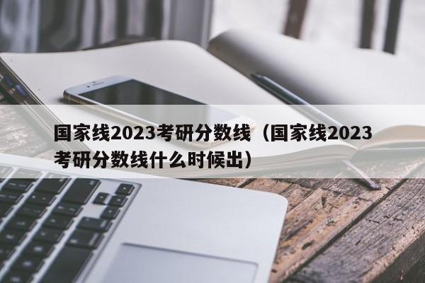 国家线2023考研分数线（国家线2023考研分数线什么时候出）