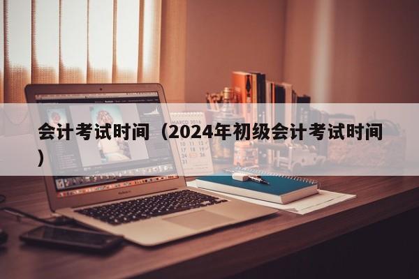 会计考试时间（2024年初级会计考试时间）