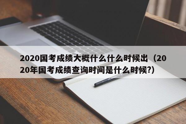 2020国考成绩大概什么什么时候出（2020年国考成绩查询时间是什么时候?）