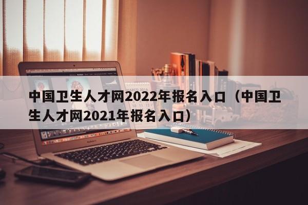 中国卫生人才网2022年报名入口（中国卫生人才网2021年报名入口）