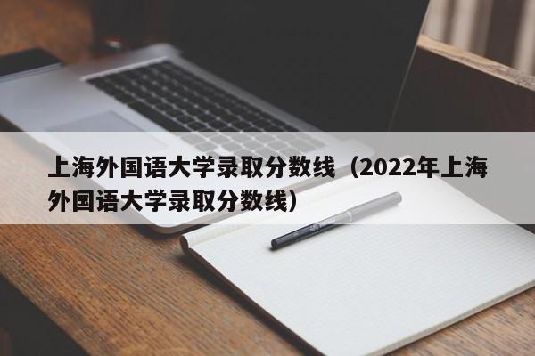 上海外国语大学录取分数线（2022年上海外国语大学录取分数线）