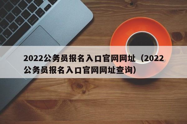 2022公务员报名入口官网网址（2022公务员报名入口官网网址查询）