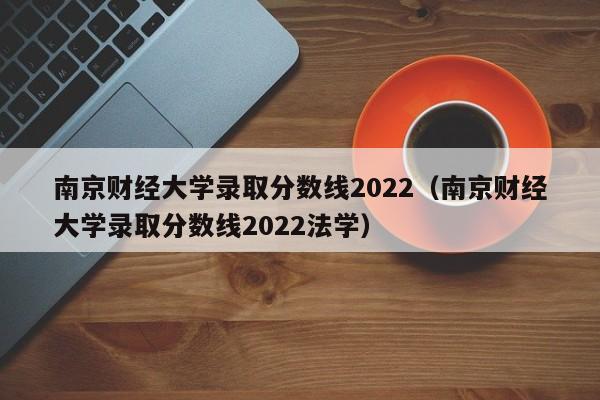 南京财经大学录取分数线2022（南京财经大学录取分数线2022法学）