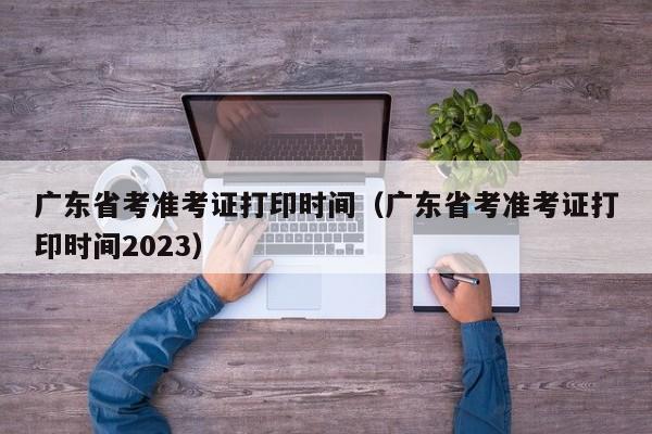 广东省考准考证打印时间（广东省考准考证打印时间2023）