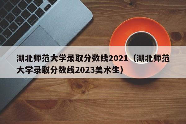 湖北师范大学录取分数线2021（湖北师范大学录取分数线2023美术生）