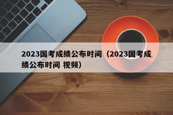 2023国考成绩公布时间（2023国考成绩公布时间 视频）