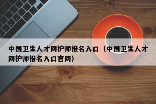 中国卫生人才网护师报名入口（中国卫生人才网护师报名入口官网）