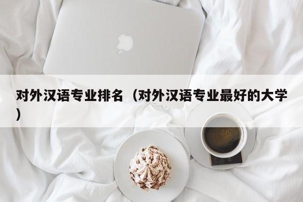 对外汉语专业排名（对外汉语专业最好的大学）