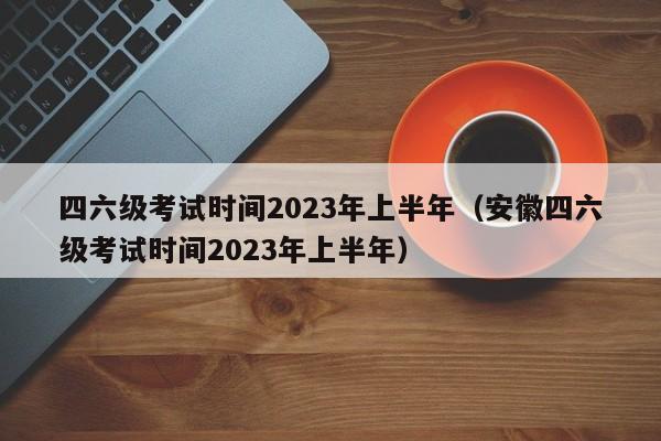 四六级考试时间2023年上半年（安徽四六级考试时间2023年上半年）