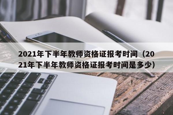 2021年下半年教师资格证报考时间（2021年下半年教师资格证报考时间是多少）