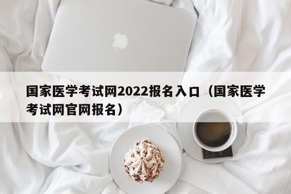 国家医学考试网2022报名入口（国家医学考试网官网报名）