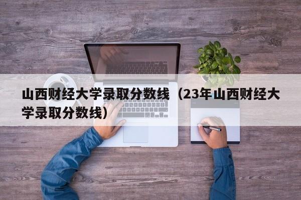 山西财经大学录取分数线（23年山西财经大学录取分数线）