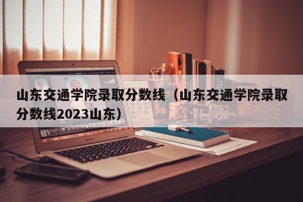 山东交通学院录取分数线（山东交通学院录取分数线2023山东）