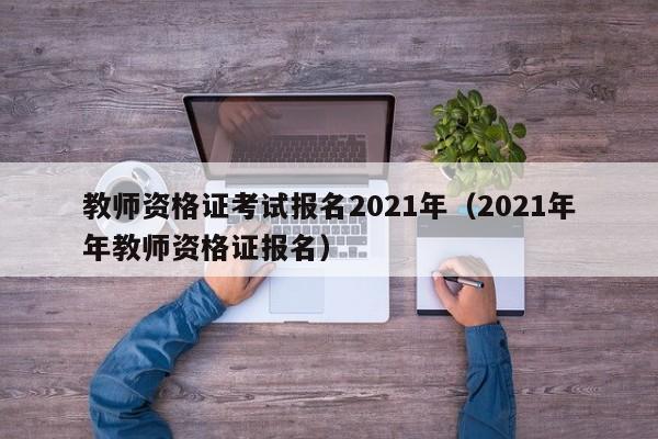 教师资格证考试报名2021年（2021年年教师资格证报名）