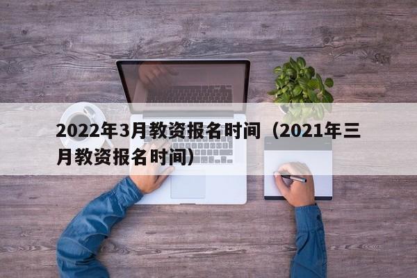 2022年3月教资报名时间（2021年三月教资报名时间）