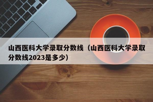 山西医科大学录取分数线（山西医科大学录取分数线2023是多少）