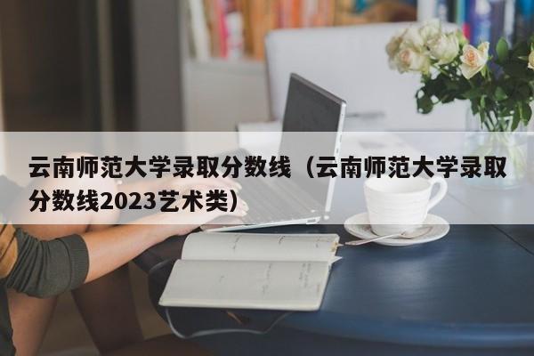 云南师范大学录取分数线（云南师范大学录取分数线2023艺术类）