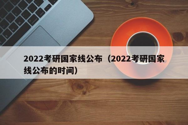 2022考研国家线公布（2022考研国家线公布的时间）