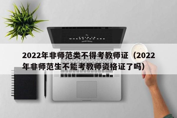 2022年非师范类不得考教师证（2022年非师范生不能考教师资格证了吗）