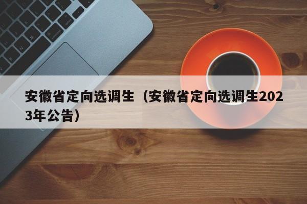 安徽省定向选调生（安徽省定向选调生2023年公告）