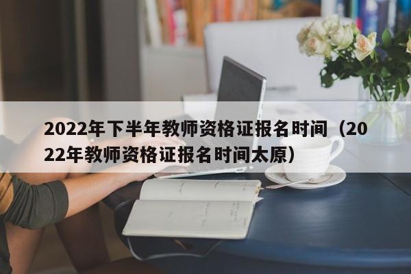 2022年下半年教师资格证报名时间（2022年教师资格证报名时间太原）