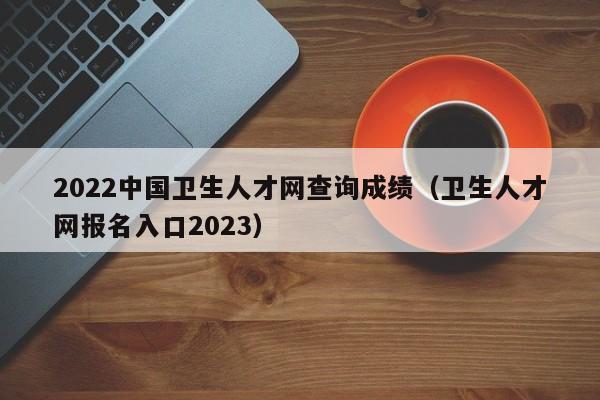 2022中国卫生人才网查询成绩（卫生人才网报名入口2023）