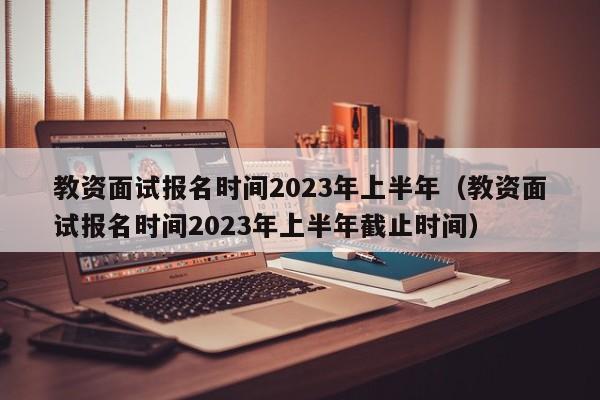 教资面试报名时间2023年上半年（教资面试报名时间2023年上半年截止时间）