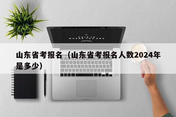 山东省考报名（山东省考报名人数2024年是多少）