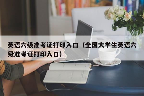 英语六级准考证打印入口（全国大学生英语六级准考证打印入口）