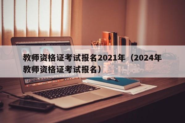 教师资格证考试报名2021年（2024年教师资格证考试报名）