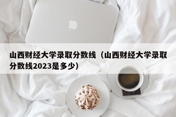 山西财经大学录取分数线（山西财经大学录取分数线2023是多少）