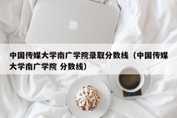 中国传媒大学南广学院录取分数线（中国传媒大学南广学院 分数线）