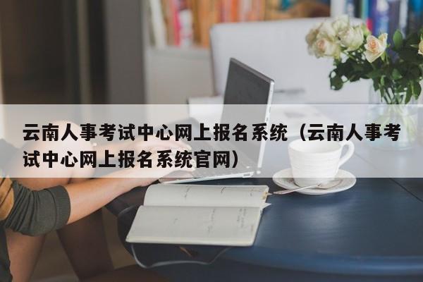 云南人事考试中心网上报名系统（云南人事考试中心网上报名系统官网）