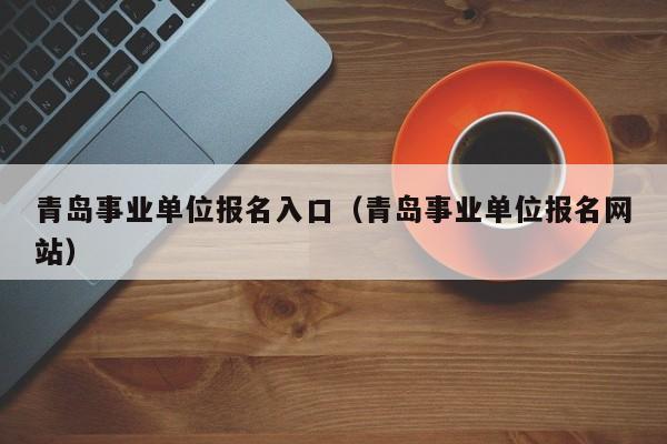 青岛事业单位报名入口（青岛事业单位报名网站）