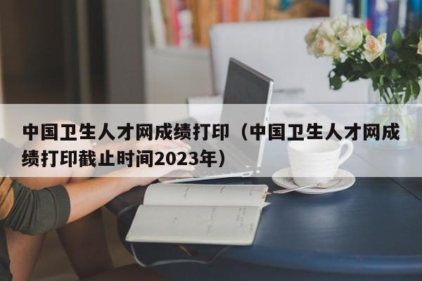 中国卫生人才网成绩打印（中国卫生人才网成绩打印截止时间2023年）