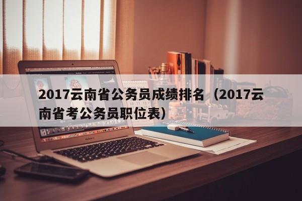 2017云南省公务员成绩排名（2017云南省考公务员职位表）