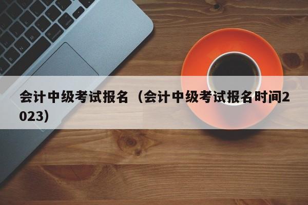 会计中级考试报名（会计中级考试报名时间2023）