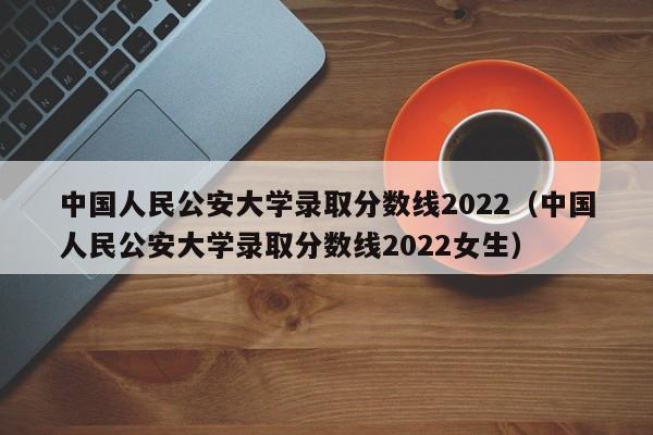 中国人民公安大学录取分数线2022（中国人民公安大学录取分数线2022女生）