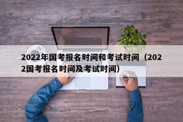 2022年国考报名时间和考试时间（2022国考报名时间及考试时间）