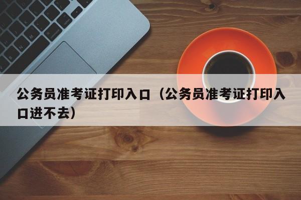 公务员准考证打印入口（公务员准考证打印入口进不去）