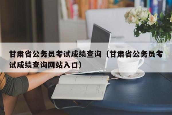 甘肃省公务员考试成绩查询（甘肃省公务员考试成绩查询网站入口）