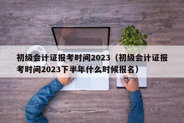 初级会计证报考时间2023（初级会计证报考时间2023下半年什么时候报名）