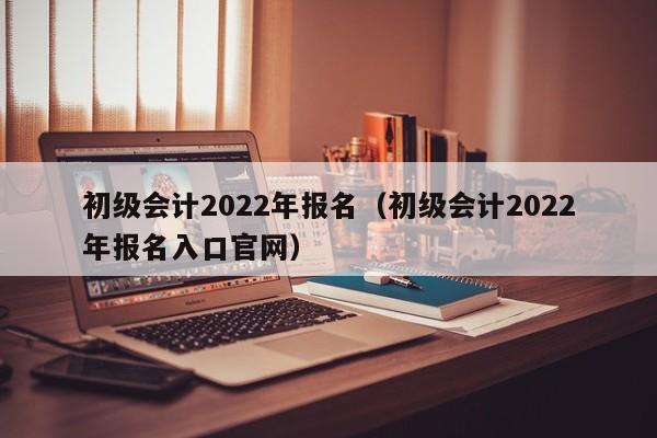 初级会计2022年报名（初级会计2022年报名入口官网）