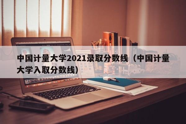 中国计量大学2021录取分数线（中国计量大学入取分数线）