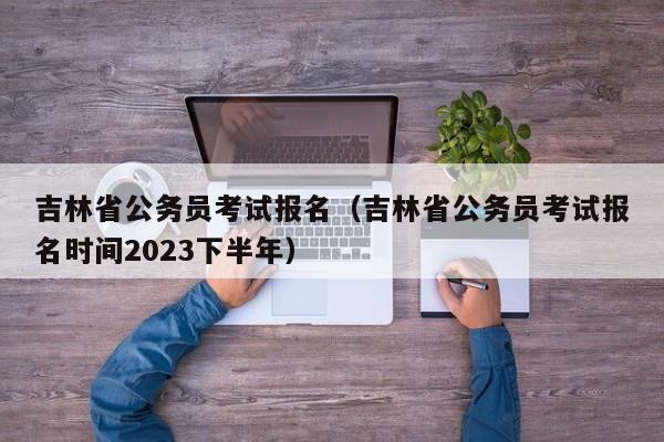 吉林省公务员考试报名（吉林省公务员考试报名时间2023下半年）