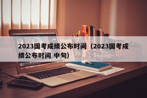 2023国考成绩公布时间（2023国考成绩公布时间 中旬）