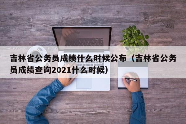 吉林省公务员成绩什么时候公布（吉林省公务员成绩查询2021什么时候）