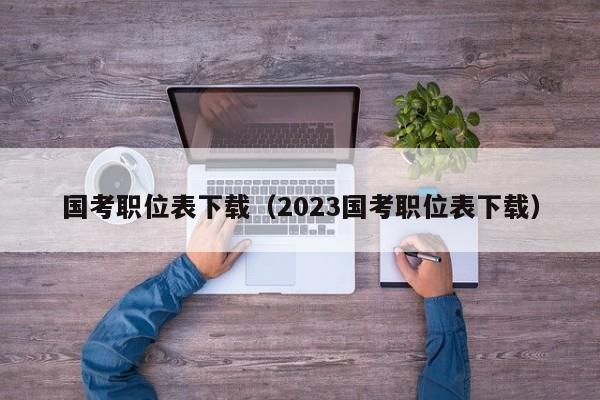 国考职位表下载（2023国考职位表下载）