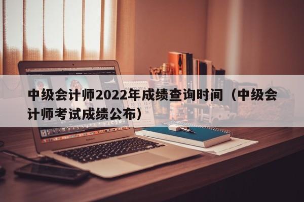 中级会计师2022年成绩查询时间（中级会计师考试成绩公布）